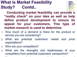 What is Market Feasibility
Study? Contd..
Conducting market feasibility can provide a
"reality check" on your idea as well as help
define product development to ensure its
appeal for your customers. This type of
market research is used to determine:
1. How much of a demand is there for the product or
service you are considering?
2. What are potential customers’ needs and price
expectations?
3. Who are your competitors?
4. What are the strengths and weaknesses of your
competitors from potential customers’ perspective? 4
 
