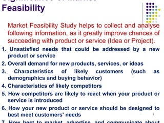 Significance of Market
Feasibility
Market Feasibility Study helps to collect and analyse
following information, as it greatly improve chances of
succeeding with product or service (Idea or Project).
1. Unsatisfied needs that could be addressed by a new
product or service
2. Overall demand for new products, services, or ideas
3. Characteristics of likely customers (such as
demographics and buying behavior)
4. Characteristics of likely competitors
5. How competitors are likely to react when your product or
service is introduced
6. How your new product or service should be designed to
best meet customers' needs 6
 