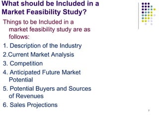 What should be Included in a
Market Feasibility Study?
Things to be Included in a
market feasibility study are as
follows:
1. Description of the Industry
2.Current Market Analysis
3. Competition
4. Anticipated Future Market
Potential
5. Potential Buyers and Sources
of Revenues
6. Sales Projections
7
 