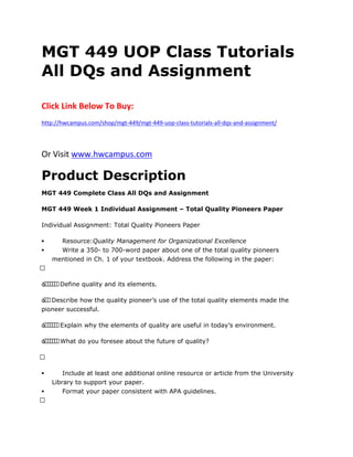 MGT 449 UOP Class Tutorials
All DQs and Assignment
Click Link Below To Buy:
http://hwcampus.com/shop/mgt-449/mgt-449-uop-class-tutorials-all-dqs-and-assignment/
Or Visit www.hwcampus.com
Product Description
MGT 449 Complete Class All DQs and Assignment
MGT 449 Week 1 Individual Assignment – Total Quality Pioneers Paper
Individual Assignment: Total Quality Pioneers Paper
 Resource:Quality Management for Organizational Excellence
 Write a 350- to 700-word paper about one of the total quality pioneers
mentioned in Ch. 1 of your textbook. Address the following in the paper:
 
o      Define quality and its elements.
o  Describe how the quality pioneer’s use of the total quality elements made the
pioneer successful.
o      Explain why the elements of quality are useful in today’s environment.
o      What do you foresee about the future of quality?
 
 Include at least one additional online resource or article from the University
Library to support your paper.
 Format your paper consistent with APA guidelines.
 
 