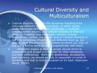 Cultural Diversity and Multiculturalism Cultural diversity refers to the dynamics resulting from culturally different people coexisting. In other words, multiculturalism describes the landscape — multiple cultures within society, and cultural diversity is what we strive to do within that landscape, namely, coexist respectfully. Further, the overall goal of cultural diversity is not only to tolerate those who are different from us, but also to allow the differences of others to enrich our view of the world and to learn to work cooperatively with them.  What this means is that all people should strive to understand and accept one another for their sameness, and their differences.  With such awareness, acceptance, and tolerance, we should be able to peaceably co-exist in harmony and that is multiculturalism at it’s best (Robinson-Wood, 2009)! 