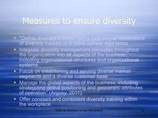 Measures to ensure diversity “ Define diversity in broad terms including all dimensions of diversity instead of in more narrow, rigid terms Integrate diversity management principles throughout the organization into all aspects of the business, including organizational structures and organizational systems Focus on establishing and serving diverse market segments and   a diverse customer base Manage the global aspects of the business, including strategizing global positioning and geocentric attributes of operation” (Argosy, 2011). Offer constant and consistent diversity training within the workplace. 