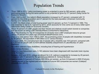 Population Trends “ From 1990 to 2013, Latino purchasing power is projected to grow by 560 percent, while white purchasing power during the same period is only projected to grow by 211 percent (Selig Center for Economic Growth). From 1990 to 2007, the nation's Black population increased by 27 percent, compared with 15 percent for the white population and 21 percent for the total population (American Community Survey, U.S. Census Bureau) In 2007, the Black share of total buying power was 8.4 percent, up from 7.4 percent in 1990. This was expected to rise to 8.7 percent by 2012, which accounts for nine cents out of every dollar spent nationwide (Selig Center for Economic Growth). About 78 percent of LGBT people and their friends and relatives would switch brands to companies that are known as being LGBT-friendly (Witeck-Combs/Harris Interactive). All of The Diversity Inc Top 50 Companies for Diversity have LGBT employee-resource groups versus 30 percent five years ago (DiversityIncBestPractices.com). Over a 12-year period , f rom 1995 to 2007 , t he purchasing power of people with disabilities increased by 26 percent, the equivalent of $45 billion (U.S. Census Bureau) . In August 2009, the unemployment rate of people with a disability was 16.9 percent, compared with 9.3 percent for people with no ADA-defined disability (Department of Labor/Bureau of Labor Statistics) Six million veterans have disabilities, including loss of hearing and hypertension (U.S. Census Bureau). Since the Iraq/Afghanistan wars, 9,100 veterans have been diagnosed with traumatic brain injuries (U.S. Pentagon) Between 2005 and 2016, college enrollment for U.S. Latinos is expected to increase by 45 percent, compared with 17 percent for the general population(U.S. Census Bureau). Approximately 2.4 percent of Fortune 500 CEOs are women, up from 0.6 percent in 2000 (Fortune). Twenty percent of the highest-paid employees at Fortune 500 companies are women (Catalyst)” (Diversity Inc. (2010). 