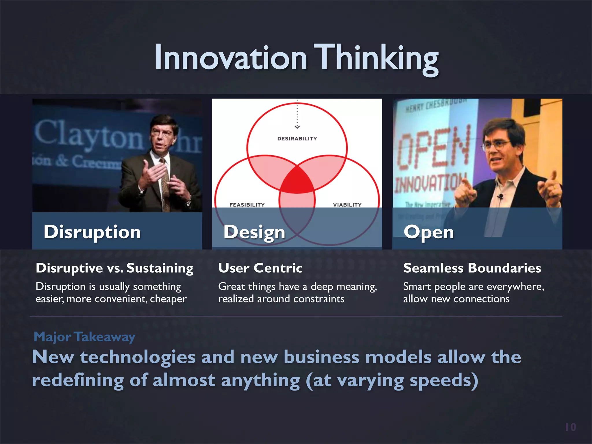 Disruption                         Design                             Open
Disruptive vs. Sustaining          User Centric                        Seamless Boundaries
Disruption is usually something    Great things have a deep meaning,   Smart people are everywhere,
easier, more convenient, cheaper   realized around constraints         allow new connections


Major Takeaway
New technologies and new business models allow the
redefining of almost anything (at varying speeds)

                                                                                                      10
 