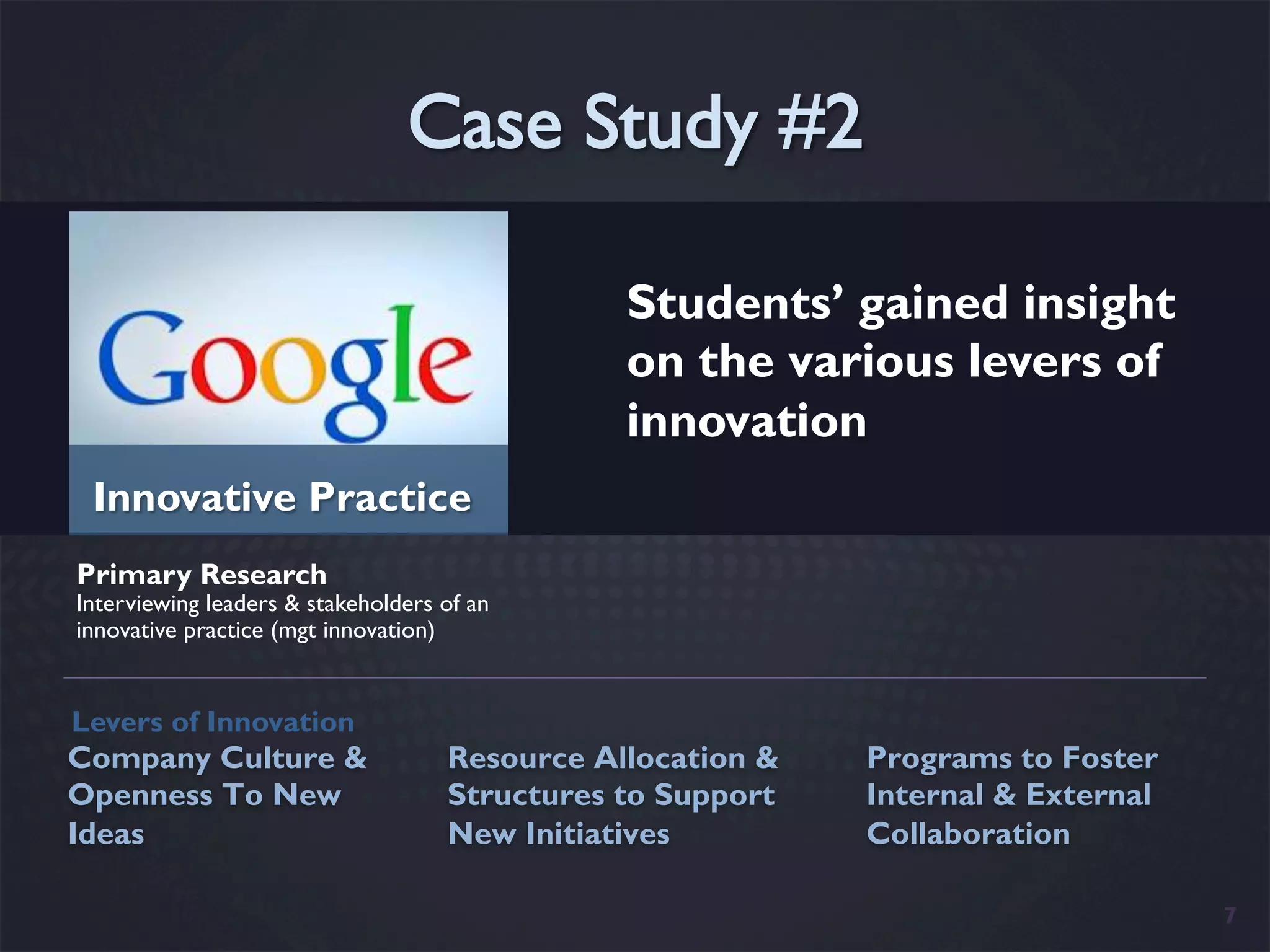 Students’ gained insight
                                               on the various levers of
                                               innovation
 Innovative Practice
Primary Research
Interviewing leaders & stakeholders of an
innovative practice (mgt innovation)


Levers of Innovation
Company Culture &                   Resource Allocation &   Programs to Foster
Openness To New                     Structures to Support   Internal & External
Ideas                               New Initiatives         Collaboration

                                                                                  7
 