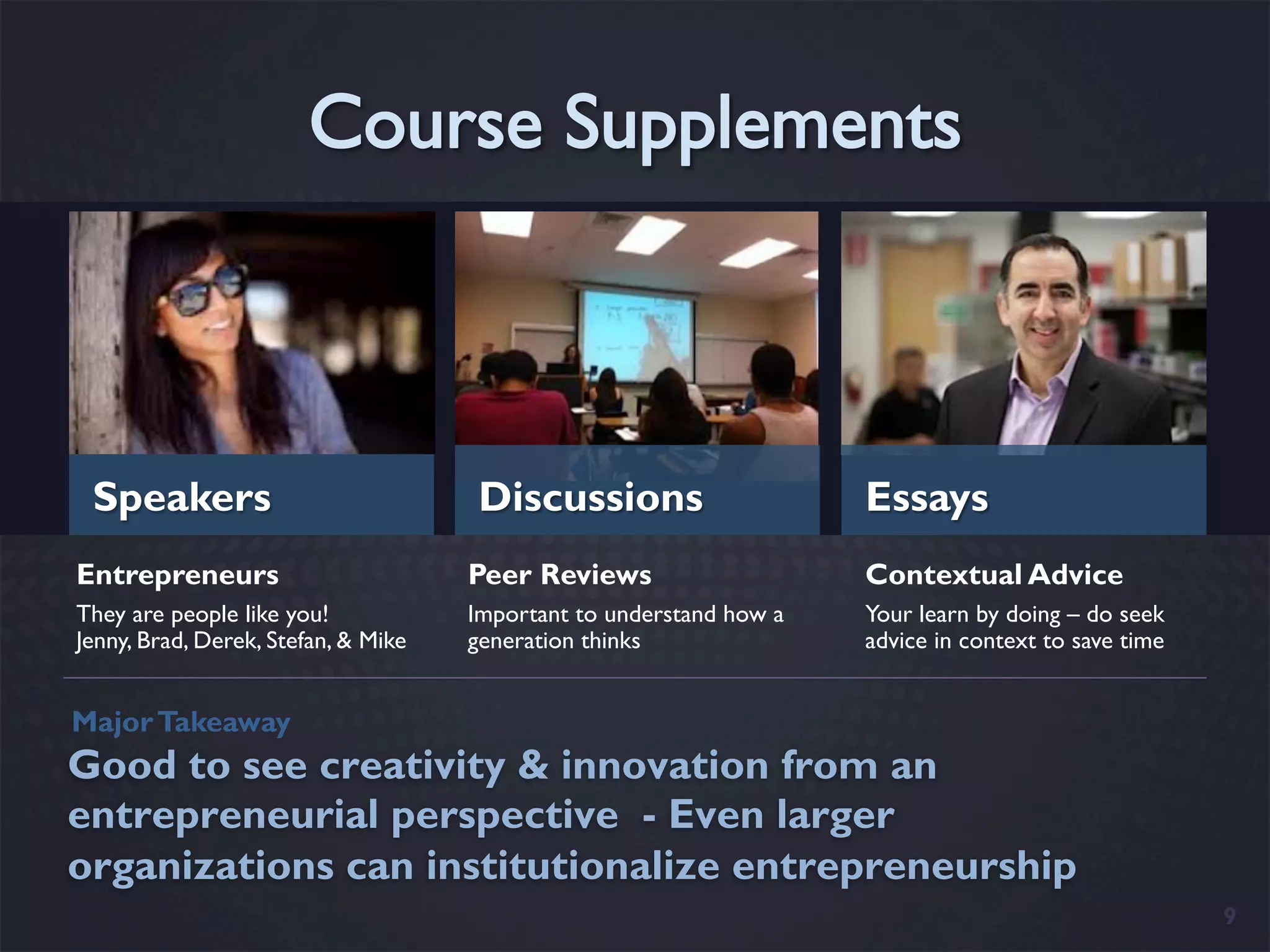 Speakers                            Discussions                     Essays
Entrepreneurs                        Peer Reviews                    Contextual Advice
They are people like you!            Important to understand how a   Your learn by doing – do seek
Jenny, Brad, Derek, Stefan, & Mike   generation thinks               advice in context to save time


Major Takeaway
Good to see creativity & innovation from an
entrepreneurial perspective - Even larger
organizations can institutionalize entrepreneurship
                                                                                                      9
 