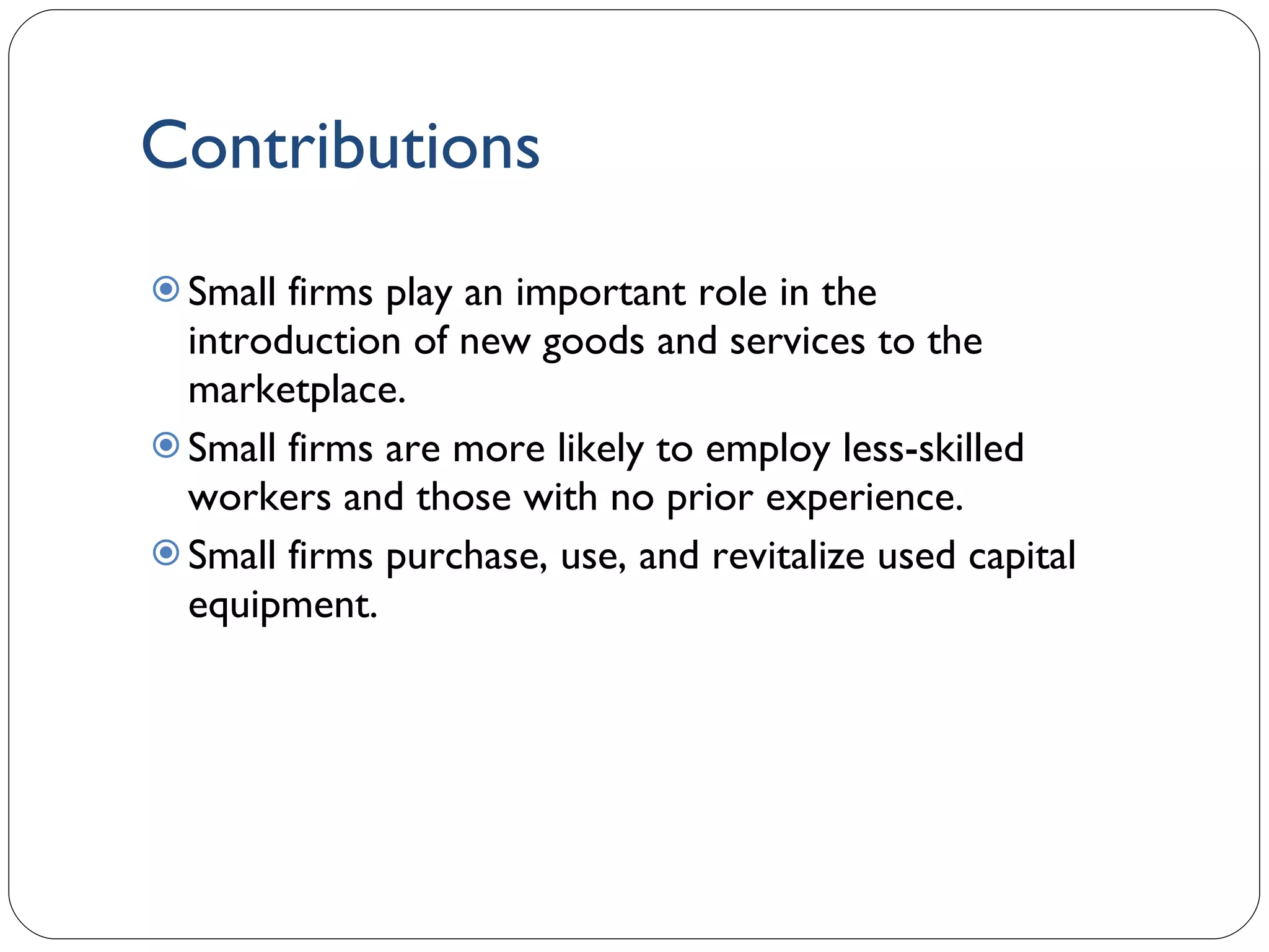 Contributions Small firms play an important role in the introduction of new goods and services to the marketplace. Small firms are more likely to employ less-skilled workers and those with no prior experience.  Small firms purchase, use, and revitalize used capital equipment. 