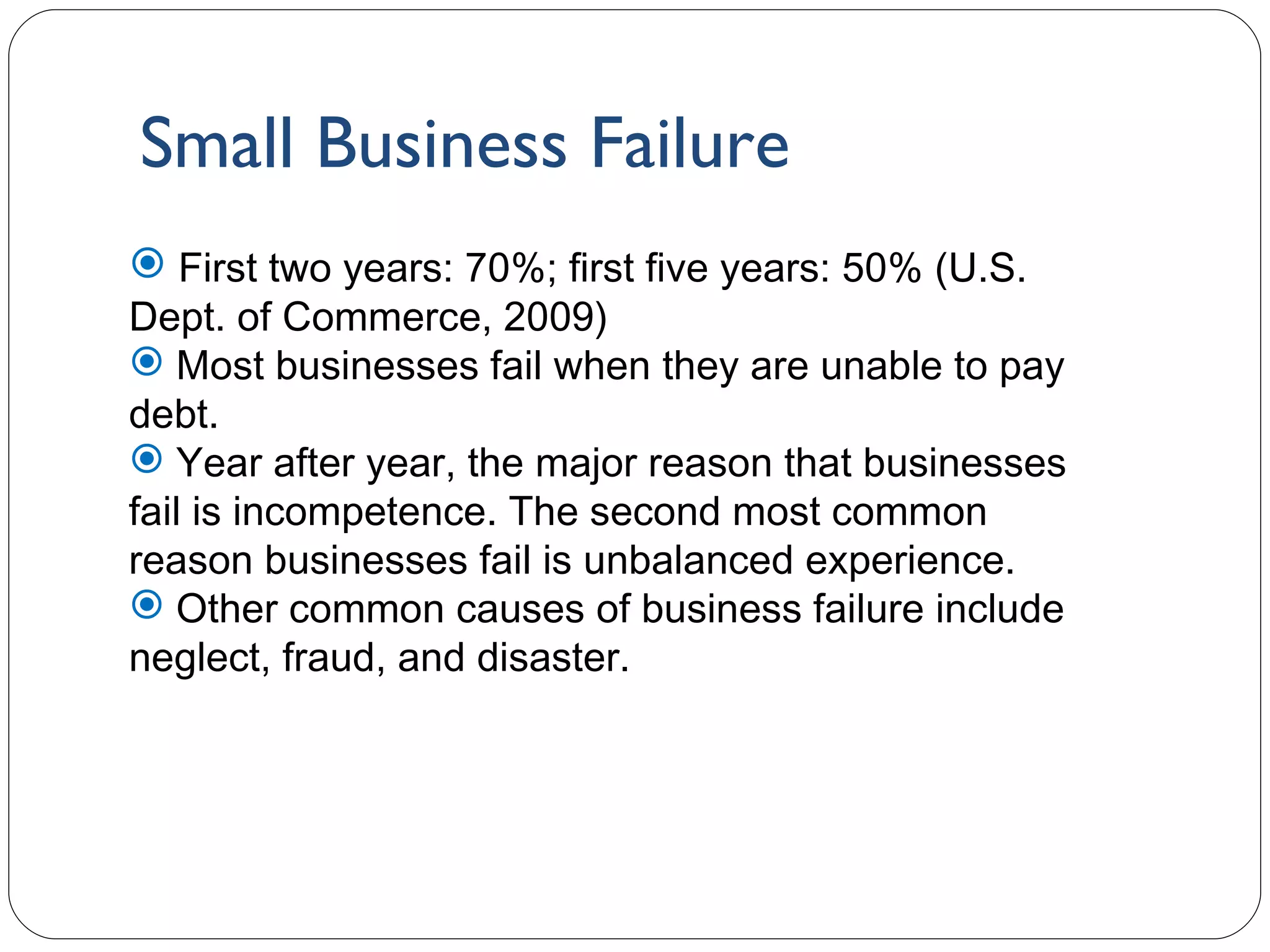 Small Business Failure 1- First two years: 70%; first five years: 50% (U.S. Dept. of Commerce, 2009) Most businesses fail when they are unable to pay debt. Year after year, the major reason that businesses fail is incompetence. The second most common reason businesses fail is unbalanced experience. Other common causes of business failure include neglect, fraud, and disaster. 
