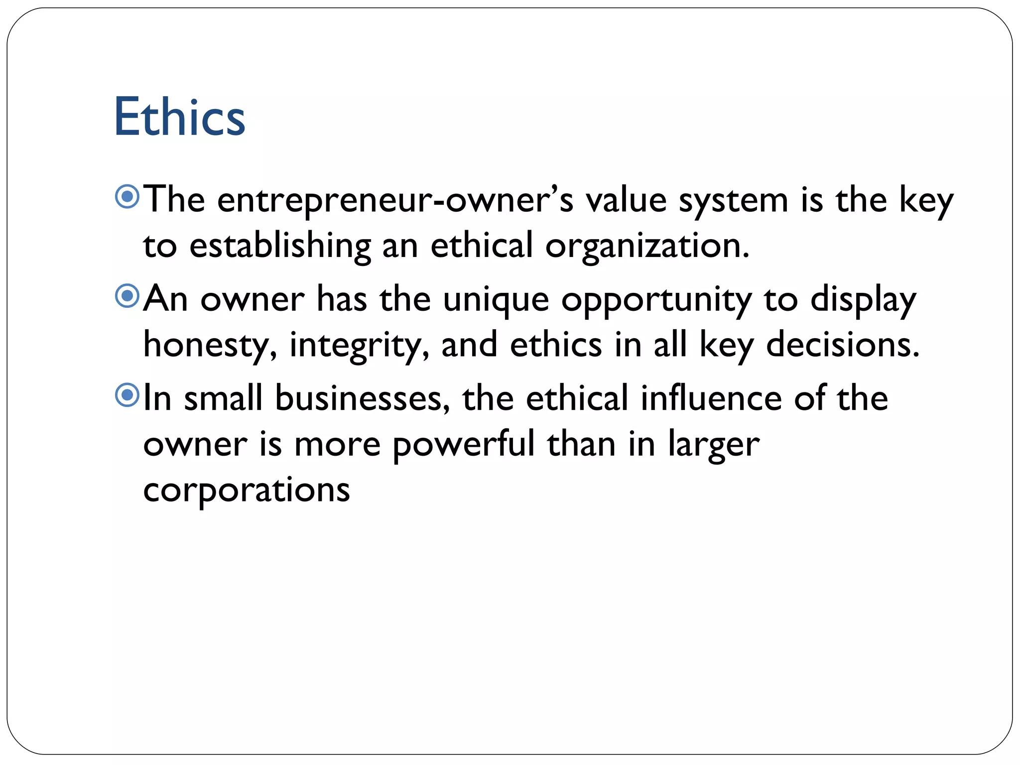 Ethics The entrepreneur-owner’s value system is the key to establishing an ethical organization. An owner has the unique opportunity to display honesty, integrity, and ethics in all key decisions. In small businesses, the ethical influence of the owner is more powerful than in larger corporations 1- 