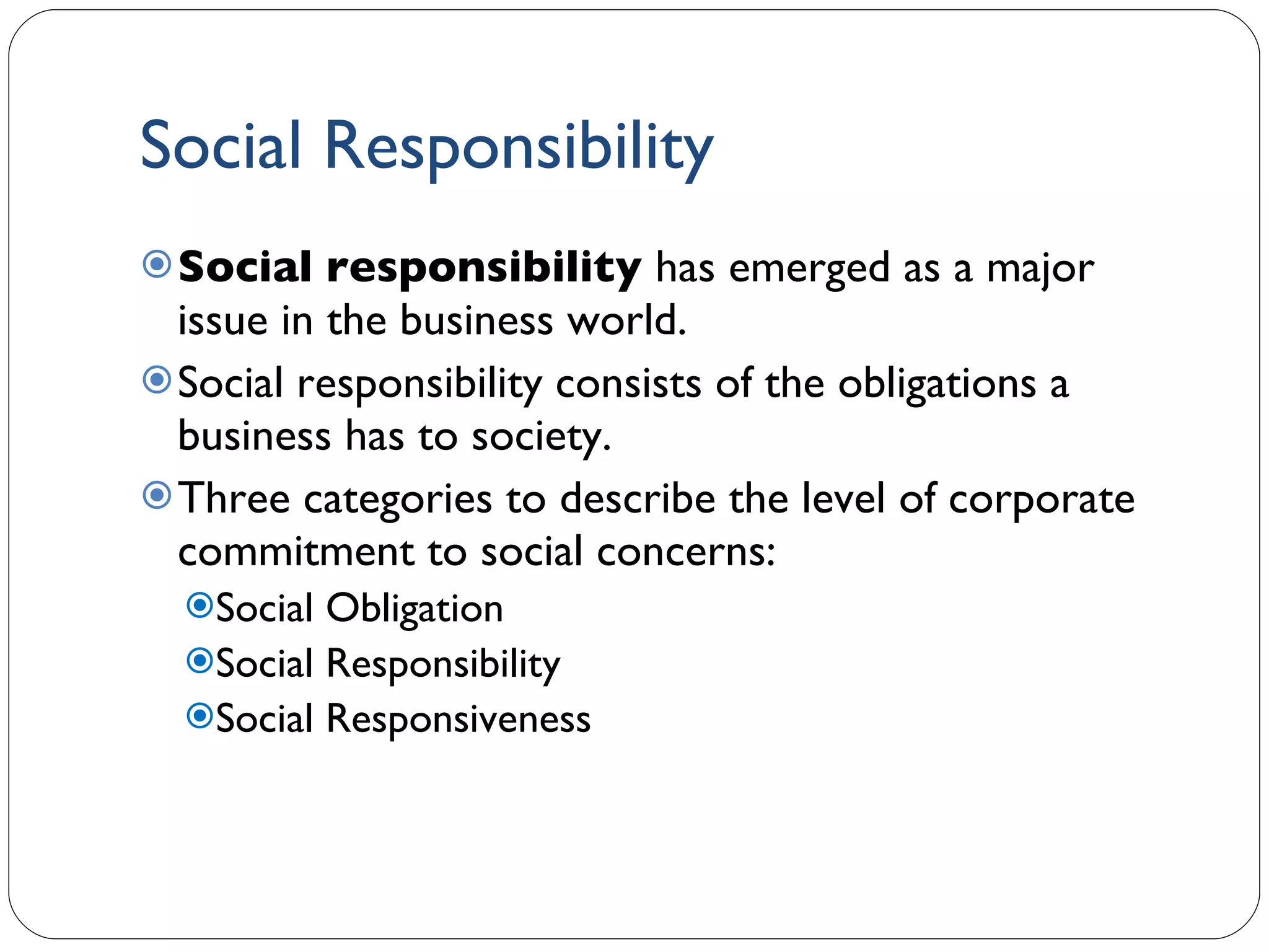 Social Responsibility Social responsibility  has emerged as a major issue in the business world. Social responsibility consists of the obligations a business has to society. Three categories to describe the level of corporate commitment to social concerns: Social Obligation Social Responsibility Social Responsiveness 1- 