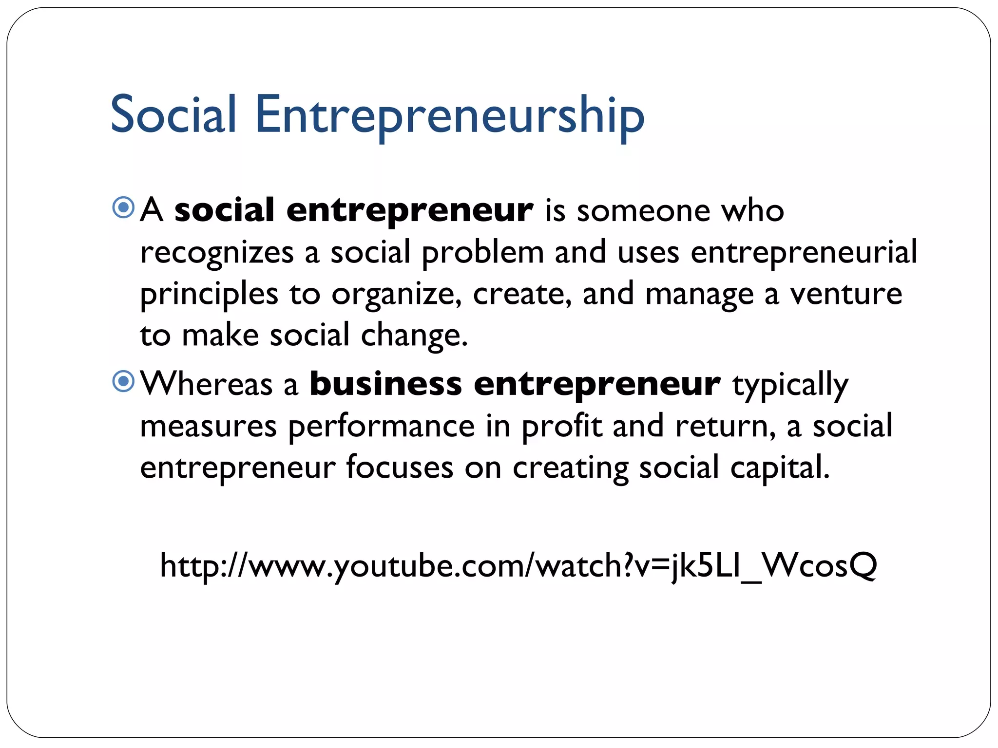 Social Entrepreneurship A  social entrepreneur  is someone who recognizes a social problem and uses entrepreneurial principles to organize, create, and manage a venture to make social change. Whereas a  business entrepreneur  typically measures performance in profit and return, a social entrepreneur focuses on creating social capital. http://www.youtube.com/watch?v=jk5LI_WcosQ  1- 