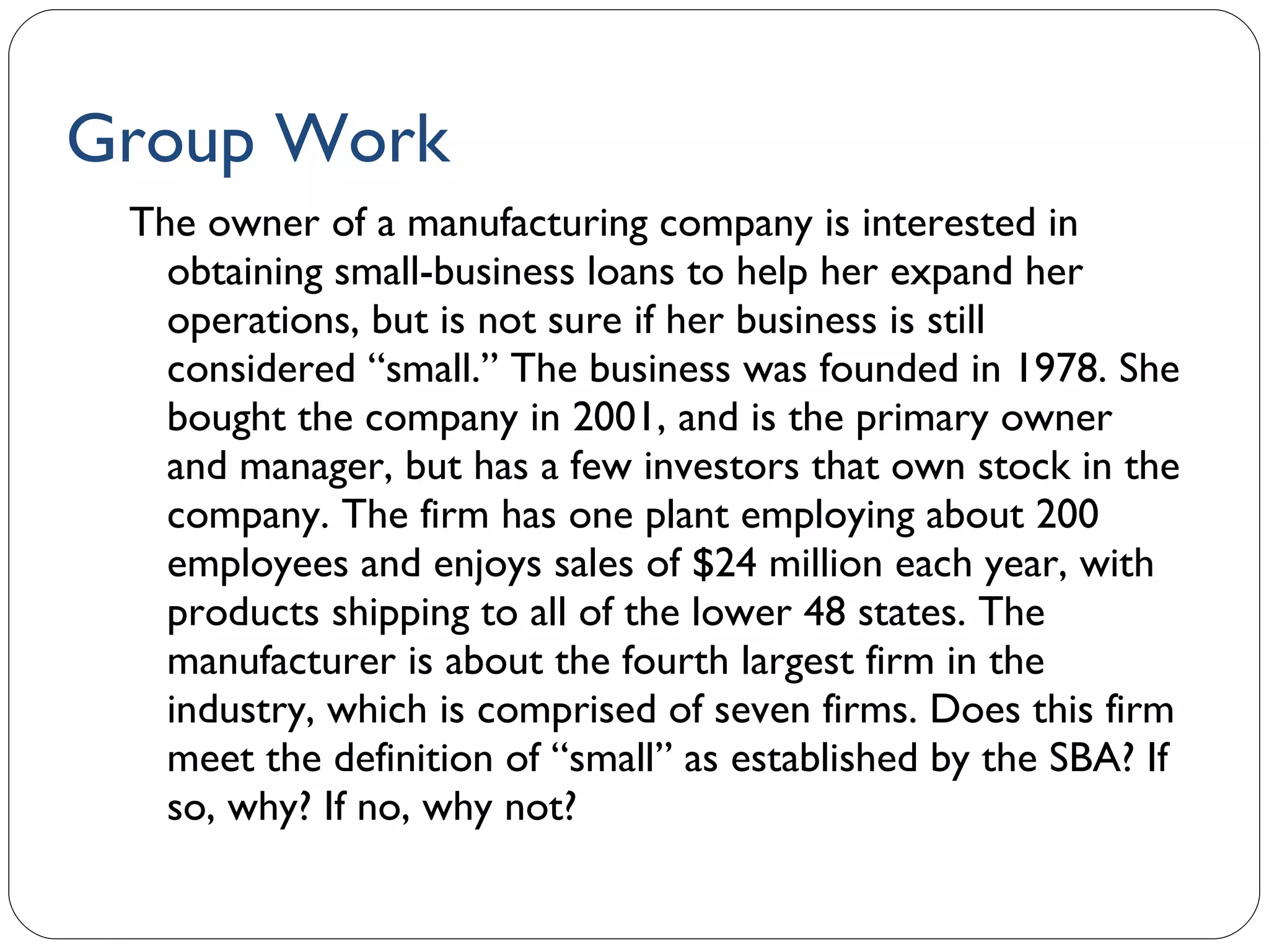 Group Work The owner of a manufacturing company is interested in obtaining small-business loans to help her expand her operations, but is not sure if her business is still considered “small.” The business was founded in 1978. She bought the company in 2001, and is the primary owner and manager, but has a few investors that own stock in the company. The firm has one plant employing about 200 employees and enjoys sales of $24 million each year, with products shipping to all of the lower 48 states. The manufacturer is about the fourth largest firm in the industry, which is comprised of seven firms. Does this firm meet the definition of “small” as established by the SBA? If so, why? If no, why not? 1- 