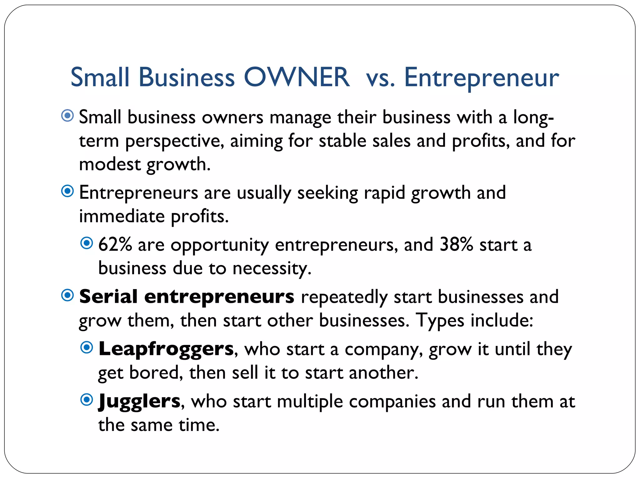 Small Business OWNER  vs. Entrepreneur Small business owners manage their business with a long-term perspective, aiming for stable sales and profits, and for modest growth. Entrepreneurs are usually seeking rapid growth and immediate profits. 62% are opportunity entrepreneurs, and 38% start a business due to necessity.  Serial entrepreneurs  repeatedly start businesses and grow them, then start other businesses. Types include: Leapfroggers , who start a company, grow it until they get bored, then sell it to start another. Jugglers , who start multiple companies and run them at the same time. 1- 
