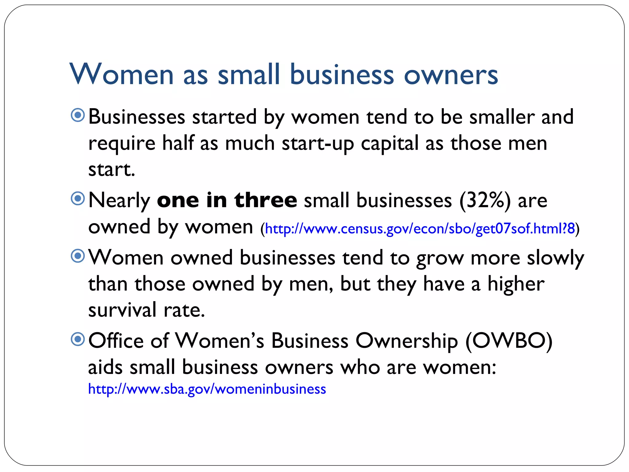 Women as small business owners Businesses started by women tend to be smaller and require half as much start-up capital as those men start. Nearly  one in three  small businesses (32%) are owned by women  ( http://www.census.gov/econ/sbo/get07sof.html?8 )  Women owned businesses tend to grow more slowly than those owned by men, but they have a higher survival rate. Office of Women’s Business Ownership (OWBO) aids small business owners who are women:  http://www.sba.gov/womeninbusiness   1- 