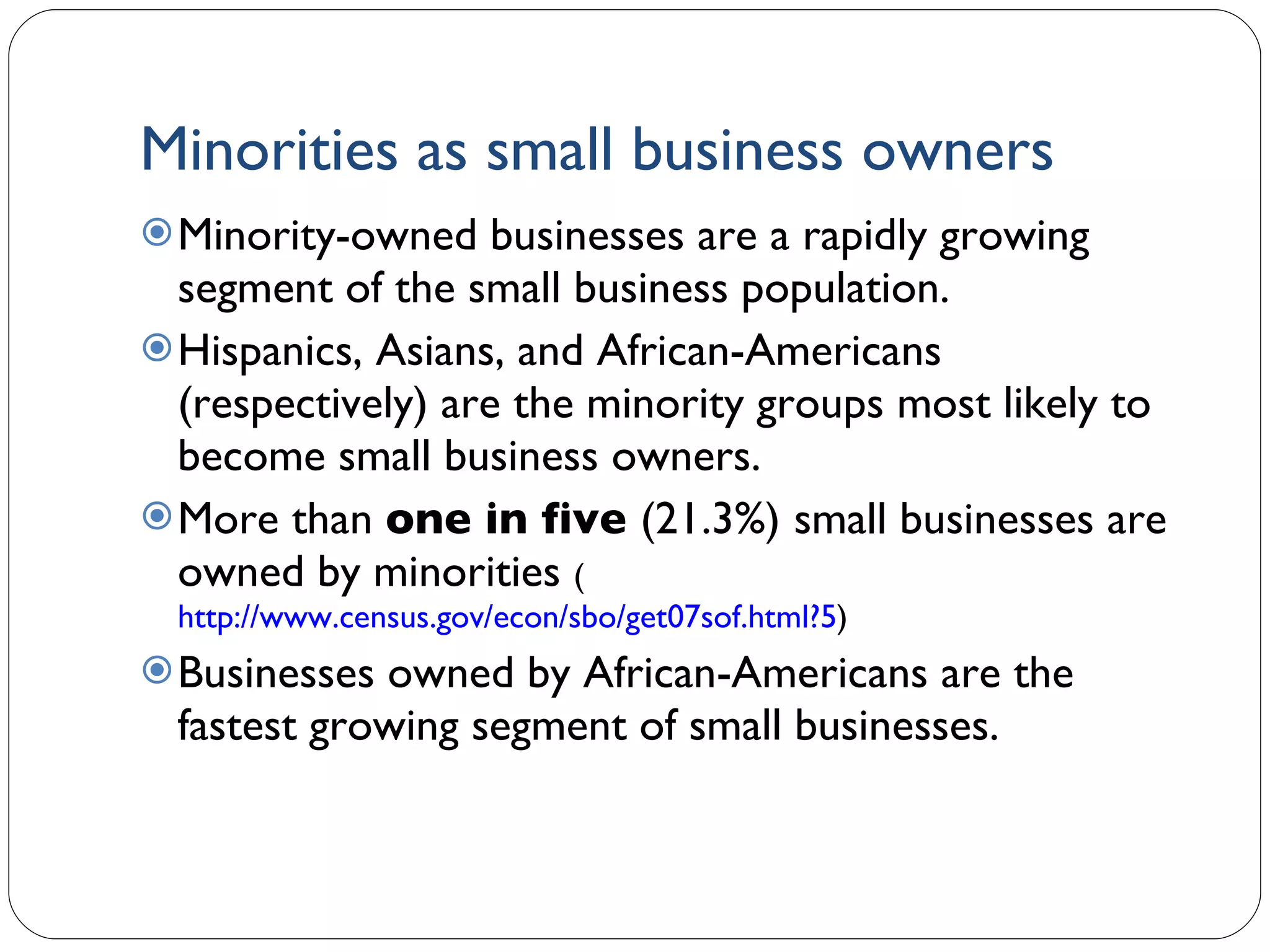 Minorities as small business owners Minority-owned businesses are a rapidly growing segment of the small business population. Hispanics, Asians, and African-Americans (respectively) are the minority groups most likely to become small business owners.  More than  one in five  (21.3%)   small businesses are owned by minorities  ( http://www.census.gov/econ/sbo/get07sof.html?5 ) Businesses owned by African-Americans are the fastest growing segment of small businesses.  1- 