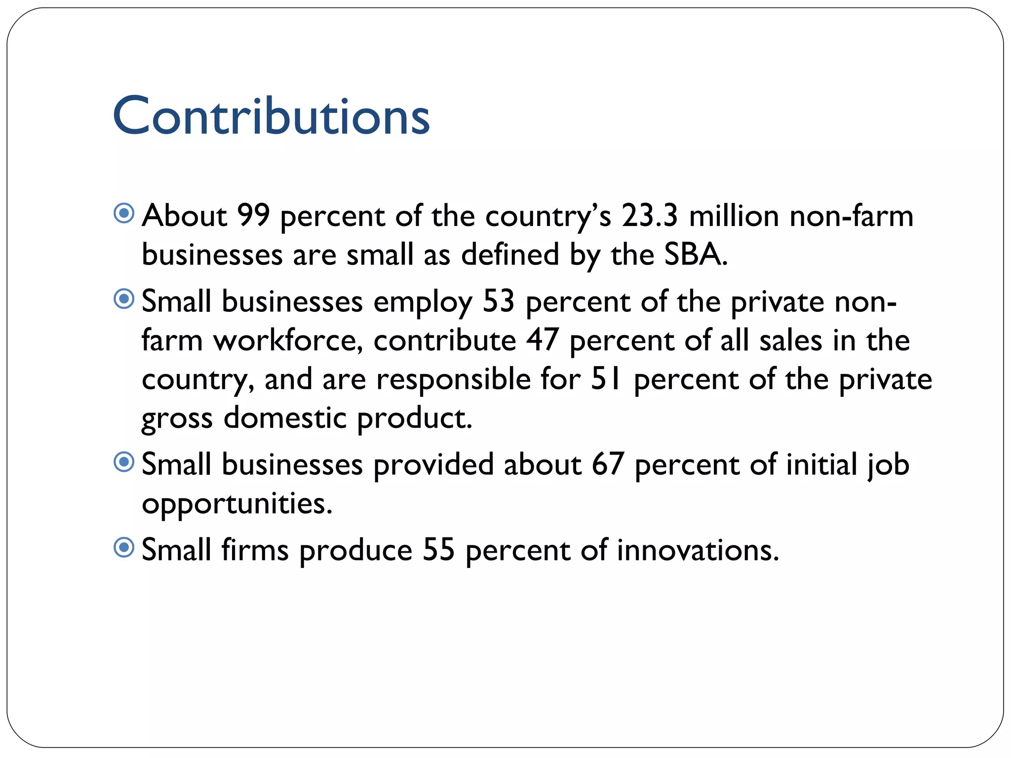 Contributions About 99 percent of the country’s 23.3 million non-farm businesses are small as defined by the SBA. Small businesses employ 53 percent of the private non-farm workforce, contribute 47 percent of all sales in the country, and are responsible for 51 percent of the private gross domestic product. Small businesses provided about 67 percent of initial job opportunities. Small firms produce 55 percent of innovations. 1- 