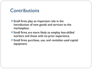 Contributions Small firms play an important role in the introduction of new goods and services to the marketplace. Small firms are more likely to employ less-skilled workers and those with no prior experience.  Small firms purchase, use, and revitalize used capital equipment. 