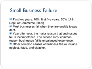 Small Business Failure 1- First two years: 70%; first five years: 50% (U.S. Dept. of Commerce, 2009) Most businesses fail when they are unable to pay debt. Year after year, the major reason that businesses fail is incompetence. The second most common reason businesses fail is unbalanced experience. Other common causes of business failure include neglect, fraud, and disaster. 