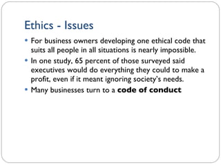 Ethics - Issues For business owners developing one ethical code that suits all people in all situations is nearly impossible. In one study, 65 percent of those surveyed said executives would do everything they could to make a profit, even if it meant ignoring society’s needs. Many businesses turn to a  code of conduct 1- 