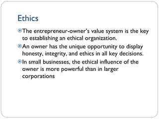 Ethics The entrepreneur-owner’s value system is the key to establishing an ethical organization. An owner has the unique opportunity to display honesty, integrity, and ethics in all key decisions. In small businesses, the ethical influence of the owner is more powerful than in larger corporations 1- 