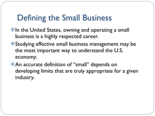 Defining the Small Business In the United States, owning and operating a small business is a highly respected career.  Studying effective small business management may be the most important way to understand the U.S. economy. An accurate definition of “small” depends on developing limits that are truly appropriate for a given industry. 1- 