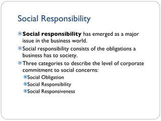 Social Responsibility Social responsibility  has emerged as a major issue in the business world. Social responsibility consists of the obligations a business has to society. Three categories to describe the level of corporate commitment to social concerns: Social Obligation Social Responsibility Social Responsiveness 1- 