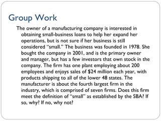 Group Work The owner of a manufacturing company is interested in obtaining small-business loans to help her expand her operations, but is not sure if her business is still considered “small.” The business was founded in 1978. She bought the company in 2001, and is the primary owner and manager, but has a few investors that own stock in the company. The firm has one plant employing about 200 employees and enjoys sales of $24 million each year, with products shipping to all of the lower 48 states. The manufacturer is about the fourth largest firm in the industry, which is comprised of seven firms. Does this firm meet the definition of “small” as established by the SBA? If so, why? If no, why not? 1- 