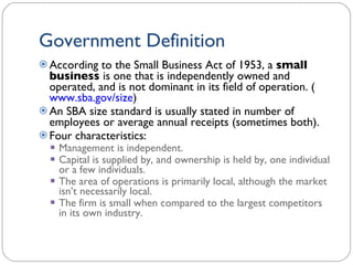 Government Definition According to the Small Business Act of 1953, a  small business  is one that is independently owned and operated, and is not dominant in its field of operation. ( www.sba.gov/size ) An SBA size standard is usually stated in number of employees or average annual receipts (sometimes both). Four characteristics: Management is independent. Capital is supplied by, and ownership is held by, one individual or a few individuals. The area of operations is primarily local, although the market isn’t necessarily local. The firm is small when compared to the largest competitors in its own industry. 1- 