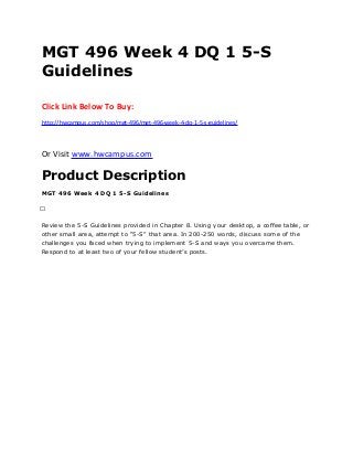 MGT 496 Week 4 DQ 1 5-S
Guidelines
Click Link Below To Buy:
http://hwcampus.com/shop/mgt-496/mgt-496-week-4-dq-1-5-s-guidelines/
Or Visit www.hwcampus.com
Product Description
MGT 496 Week 4 DQ 1 5-S Guidelines
 
Review the 5-S Guidelines provided in Chapter 8. Using your desktop, a coffee table, or
other small area, attempt to “5-S” that area. In 200-250 words, discuss some of the
challenges you faced when trying to implement 5-S and ways you overcame them.
Respond to at least two of your fellow student’s posts.
 