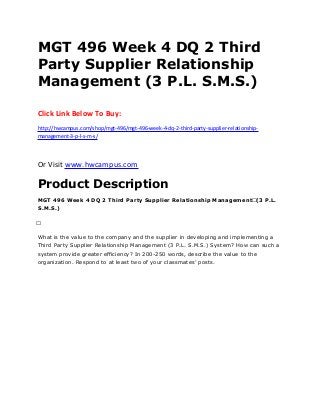 MGT 496 Week 4 DQ 2 Third
Party Supplier Relationship
Management (3 P.L. S.M.S.)
Click Link Below To Buy:
http://hwcampus.com/shop/mgt-496/mgt-496-week-4-dq-2-third-party-supplier-relationship-
management-3-p-l-s-m-s/
Or Visit www.hwcampus.com
Product Description
MGT 496 Week 4 DQ 2 Third Party Supplier Relationship Management (3 P.L.
S.M.S.)
 
What is the value to the company and the supplier in developing and implementing a
Third Party Supplier Relationship Management (3 P.L. S.M.S.) System? How can such a
system provide greater efficiency? In 200-250 words, describe the value to the
organization. Respond to at least two of your classmates’ posts.
 