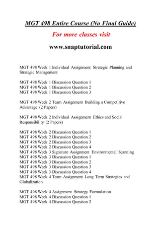 MGT 498 Entire Course (No Final Guide)
For more classes visit
www.snaptutorial.com
MGT 498 Week 1 Individual Assignment Strategic Planning and
Strategic Management
MGT 498 Week 1 Discussion Question 1
MGT 498 Week 1 Discussion Question 2
MGT 498 Week 1 Discussion Question 3
MGT 498 Week 2 Team Assignment Building a Competitive
Advantage (2 Papers)
MGT 498 Week 2 Individual Assignment Ethics and Social
Responsibility (2 Papers)
MGT 498 Week 2 Discussion Question 1
MGT 498 Week 2 Discussion Question 2
MGT 498 Week 2 Discussion Question 3
MGT 498 Week 2 Discussion Question 4
MGT 498 Week 3 Signature Assignment Environmental Scanning
MGT 498 Week 3 Discussion Question 1
MGT 498 Week 3 Discussion Question 2
MGT 498 Week 3 Discussion Question 3
MGT 498 Week 3 Discussion Question 4
MGT 498 Week 4 Team Assignment Long Term Strategies and
Globalization
MGT 498 Week 4 Assignment Strategy Formulation
MGT 498 Week 4 Discussion Question 1
MGT 498 Week 4 Discussion Question 2
 