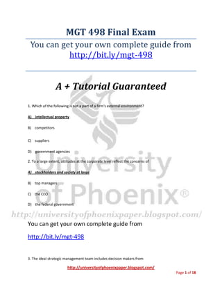 http://universityofphoenixpaper.blogspot.com/
Page 1 of 18
MGT 498 Final Exam
You can get your own complete guide from
http://bit.ly/mgt-498
A + Tutorial Guaranteed
1. Which of the following is not a part of a firm's external environment?
A) intellectual property
B) competitors
C) suppliers
D) government agencies
2. To a large extent, attitudes at the corporate level reflect the concerns of
A) stockholders and society at large
B) top managers
C) the CEO
D) the federal government
You can get your own complete guide from
http://bit.ly/mgt-498
3. The ideal strategic management team includes decision makers from
 