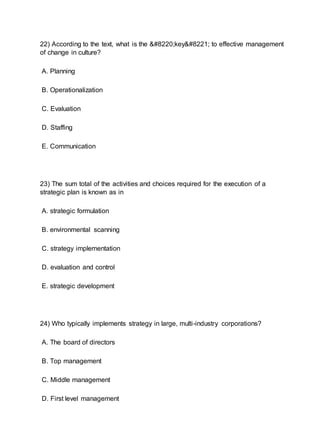 22) According to the text, what is the “key” to effective management
of change in culture?
A. Planning
B. Operationalization
C. Evaluation
D. Staffing
E. Communication
23) The sum total of the activities and choices required for the execution of a
strategic plan is known as in
A. strategic formulation
B. environmental scanning
C. strategy implementation
D. evaluation and control
E. strategic development
24) Who typically implements strategy in large, multi-industry corporations?
A. The board of directors
B. Top management
C. Middle management
D. First level management
 