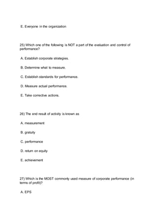 E. Everyone in the organization
25) Which one of the following is NOT a part of the evaluation and control of
performance?
A. Establish corporate strategies.
B. Determine what to measure.
C. Establish standards for performance.
D. Measure actual performance.
E. Take corrective actions.
26) The end result of activity is known as
A. measurement
B. gratuity
C. performance
D. return on equity
E. achievement
27) Which is the MOST commonly used measure of corporate performance (in
terms of profit)?
A. EPS
 