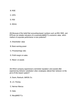 B. ROE
C. DPS
D. ROI
E. ROVA
28) Because of the belief that accounting-based numbers such as ROI, ROE, and
EPS are not reliable indicators of a corporation’s economic value, which
method of corporate performance is now preferred?
A. Shareholder value
B. Basic earning power
C. Price/earnings ratio
D. Profit margin on sales
E. Return on assets
29) Which company experienced a tarnished reputation and scandal after
experiencing behavior substitution when employees altered their behavior on the
job to fit the reward system?
A. Sears, Roebuck, & Co.
B. J.C. Penney
C. Neiman Marcus
D. Saks
E. Macy’s
 