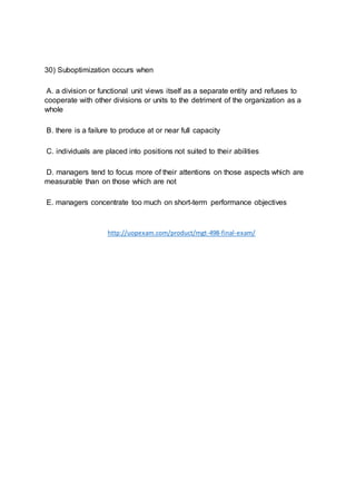 30) Suboptimization occurs when
A. a division or functional unit views itself as a separate entity and refuses to
cooperate with other divisions or units to the detriment of the organization as a
whole
B. there is a failure to produce at or near full capacity
C. individuals are placed into positions not suited to their abilities
D. managers tend to focus more of their attentions on those aspects which are
measurable than on those which are not
E. managers concentrate too much on short-term performance objectives
http://uopexam.com/product/mgt-498-final-exam/
 