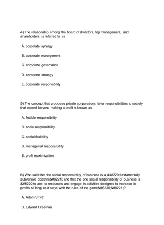 4) The relationship among the board of directors, top management, and
shareholders is referred to as
A. corporate synergy
B. corporate management
C. corporate governance
D. corporate strategy
E. corporate responsibility
5) The concept that proposes private corporations have responsibilities to society
that extend beyond making a profit is known as
A. flexible responsibility
B. social responsibility
C. social flexibility
D. managerial responsibility
E. profit maximization
6) Who said that the social responsibility of business is a “fundamentally
subversive doctrine” and that the one social responsibility of business is
“to use its resources and engage in activities designed to increase its
profits so long as it stays with the rules of the game…”?
A. Adam Smith
B. Edward Freeman
 