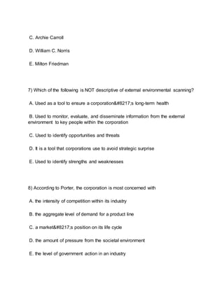C. Archie Carroll
D. William C. Norris
E. Milton Friedman
7) Which of the following is NOT descriptive of external environmental scanning?
A. Used as a tool to ensure a corporation’s long-term health
B. Used to monitor, evaluate, and disseminate information from the external
environment to key people within the corporation
C. Used to identify opportunities and threats
D. It is a tool that corporations use to avoid strategic surprise
E. Used to identify strengths and weaknesses
8) According to Porter, the corporation is most concerned with
A. the intensity of competition within its industry
B. the aggregate level of demand for a product line
C. a market’s position on its life cycle
D. the amount of pressure from the societal environment
E. the level of government action in an industry
 