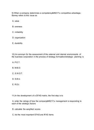 9) When a company determines a competency’s competitive advantage,
Barney refers to this issue as
A. value
B. rareness
C. imitability
D. organization
E. durability
10) An acronym for the assessment of the external and internal environments of
the business corporation in the process of strategy formulation/strategic planning is
A. P.E.T.
B. M.B.O.
C. S.W.O.T.
D. S.B.U.
E. R.O.I.
11) In the development of a SFAS matrix, the first step is to
A. enter the ratings of how the company’s management is responding to
each of the strategic factors
B. calculate the weighted scores
C. list the most important EFAS and IFAS items
 