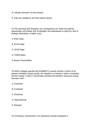 D. indicate short-term for the duration
E. enter the weights for all of the internal factors
12) The technique that illustrates how management can match the external
opportunities and threats with its strengths and weaknesses to yield four sets of
strategic alternatives is called a (an)
A. IFAS Table
B. EFAS Table
C. SFAS Table
D. TOWS Matrix
E. Issues Priority Matrix
13) Which strategy specifies the firm’s overall direction in terms of its
general orientation toward growth, the industries or markets in which it competes,
and the manner in which it coordinates activities and transfers resources among
business units?
A. Corporate
B. Functional
C. Divisional
D. Organizational
E. Business
14) Continuous improvement is an operations concept developed in
 