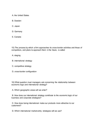A. the United States
B. Sweden
C. Japan
D. Germany
E. Canada
15) The process by which a firm approaches its cross-border activities and those of
competitors, and plans to approach them in the future, is called
A. staging
B. international strategy
C. competitive strategy
D. cross-border configuration
16) What question must managers ask concerning the relationship between
economic logic and international strategy?
A. Which geographic areas will we enter?
B. How does our international strategy contribute to the economic logic of our
business and corporate strategies?
C. How does being international make our products more attractive to our
customers?
D. Which international market-entry strategies will we use?
 