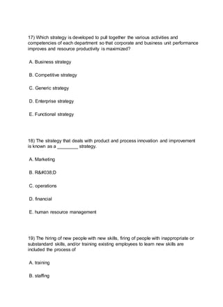 17) Which strategy is developed to pull together the various activities and
competencies of each department so that corporate and business unit performance
improves and resource productivity is maximized?
A. Business strategy
B. Competitive strategy
C. Generic strategy
D. Enterprise strategy
E. Functional strategy
18) The strategy that deals with product and process innovation and improvement
is known as a ________ strategy.
A. Marketing
B. R&D
C. operations
D. financial
E. human resource management
19) The hiring of new people with new skills, firing of people with inappropriate or
substandard skills, and/or training existing employees to learn new skills are
included the process of
A. training
B. staffing
 
