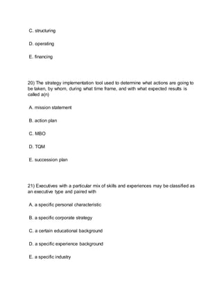 C. structuring
D. operating
E. financing
20) The strategy implementation tool used to determine what actions are going to
be taken, by whom, during what time frame, and with what expected results is
called a(n)
A. mission statement
B. action plan
C. MBO
D. TQM
E. succession plan
21) Executives with a particular mix of skills and experiences may be classified as
an executive type and paired with
A. a specific personal characteristic
B. a specific corporate strategy
C. a certain educational background
D. a specific experience background
E. a specific industry
 