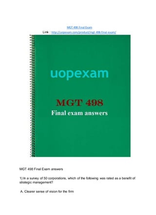 MGT 498 Final Exam
Link : http://uopexam.com/product/mgt-498-final-exam/
MGT 498 Final Exam answers
1) In a survey of 50 corporations, which of the following was rated as a benefit of
strategic management?
A. Clearer sense of vision for the firm
 