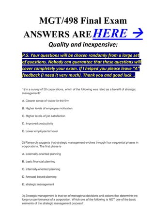 MGT/498 Final Exam
ANSWERS ARE HERE                                                                        
                     Quality and inexpensive:
P.S. Your questions will be chosen randomly from a large set
of questions. Nobody can guarantee that these questions will
cover completely your exam. If I helped you please leave “A”
feedback (I need it very much). Thank you and good luck...

1) In a survey of 50 corporations, which of the following was rated as a benefit of strategic
management?

A. Clearer sense of vision for the firm

B. Higher levels of employee motivation

C. Higher levels of job satisfaction

D. Improved productivity

E. Lower employee turnover


2) Research suggests that strategic management evolves through four sequential phases in
corporations. The first phase is

A. externally-oriented planning

B. basic financial planning

C. internally-oriented planning

D. forecast-based planning

E. strategic management


3) Strategic management is that set of managerial decisions and actions that determine the
long-run performance of a corporation. Which one of the following is NOT one of the basic
elements of the strategic management process?
 