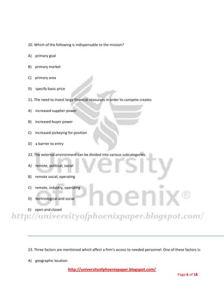 http://universityofphoenixpaper.blogspot.com/
Page 6 of 18
19. The mission reflects the:
A) values of decision makers
B) goals of decision makers
C) experiences of decision makers
D) policies of the firm
E) none of the above
20. Which of the following is indispensable to the mission?
A) primary goal
B) primary market
C) primary area
D) specify basic price
21. The need to invest large financial resources in order to compete creates
A) increased supplier power
B) increased buyer power
C) increased jockeying for position
D) a barrier to entry
22. The external environment can be divided into various subcategories:
A) remote, political, social
B) remote social, operating
C) remote, industry, operating
 