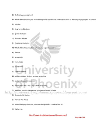 http://universityofphoenixpaper.blogspot.com/
Page 14 of 18
D) an intangible asset
E) none of the above
46. Which of the following is not a "support" activity associated with the value chain approach?
A) inbound logistics
B) procurement
C) firm infrastructure
D) technology development
47. Which of the following are intended to provide benchmarks for the evaluation of the company's progress in achievin
A) mission
B) long-term objectives
C) grand strategies
D) business policies
E) functional strategies
48. Which of the following does not describe a good objective?
A) flexible
B) acceptable
C) marketable
D) achievable
E) understandable
49. A differentiation strategy is characterized by:
A) sustained capital investment
 