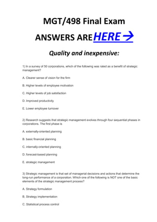MGT/498 Final Exam
          ANSWERS ARE HERE
                     Quality and inexpensive:
1) In a survey of 50 corporations, which of the following was rated as a benefit of strategic
management?

A. Clearer sense of vision for the firm

B. Higher levels of employee motivation

C. Higher levels of job satisfaction

D. Improved productivity

E. Lower employee turnover


2) Research suggests that strategic management evolves through four sequential phases in
corporations. The first phase is

A. externally-oriented planning

B. basic financial planning

C. internally-oriented planning

D. forecast-based planning

E. strategic management


3) Strategic management is that set of managerial decisions and actions that determine the
long-run performance of a corporation. Which one of the following is NOT one of the basic
elements of the strategic management process?

A. Strategy formulation

B. Strategy implementation

C. Statistical process control
 