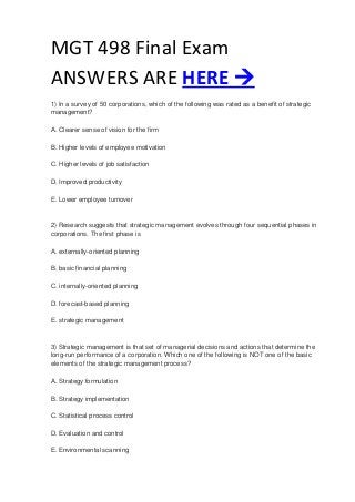 MGT 498 Final Exam
ANSWERS ARE HERE 
1) In a survey of 50 corporations, which of the following was rated as a benefit of strategic
management?
A. Clearer sense of vision for the firm
B. Higher levels of employee motivation
C. Higher levels of job satisfaction
D. Improved productivity
E. Lower employee turnover
2) Research suggests that strategic management evolves through four sequential phases in
corporations. The first phase is
A. externally-oriented planning
B. basic financial planning
C. internally-oriented planning
D. forecast-based planning
E. strategic management
3) Strategic management is that set of managerial decisions and actions that determine the
long-run performance of a corporation. Which one of the following is NOT one of the basic
elements of the strategic management process?
A. Strategy formulation
B. Strategy implementation
C. Statistical process control
D. Evaluation and control
E. Environmental scanning
 