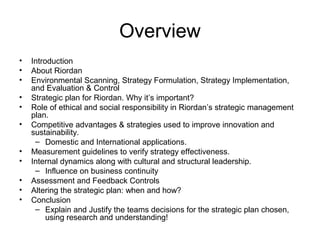 Overview
• Introduction
• About Riordan
• Environmental Scanning, Strategy Formulation, Strategy Implementation,
and Evaluation & Control
• Strategic plan for Riordan. Why it’s important?
• Role of ethical and social responsibility in Riordan’s strategic management
plan.
• Competitive advantages & strategies used to improve innovation and
sustainability.
– Domestic and International applications.
• Measurement guidelines to verify strategy effectiveness.
• Internal dynamics along with cultural and structural leadership.
– Influence on business continuity
• Assessment and Feedback Controls
• Altering the strategic plan: when and how?
• Conclusion
– Explain and Justify the teams decisions for the strategic plan chosen,
using research and understanding!
 